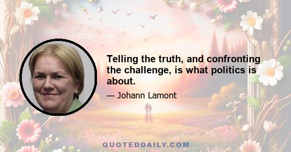 Telling the truth, and confronting the challenge, is what politics is about.