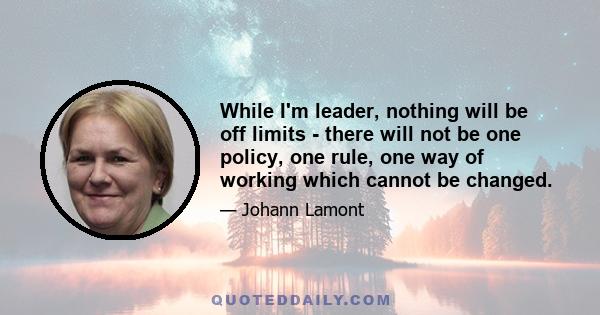 While I'm leader, nothing will be off limits - there will not be one policy, one rule, one way of working which cannot be changed.