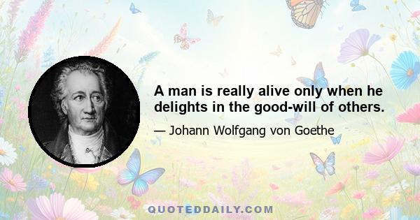 A man is really alive only when he delights in the good-will of others.