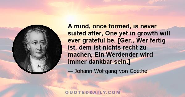 A mind, once formed, is never suited after, One yet in growth will ever grateful be. [Ger., Wer fertig ist, dem ist nichts recht zu machen, Ein Werdender wird immer dankbar sein.]