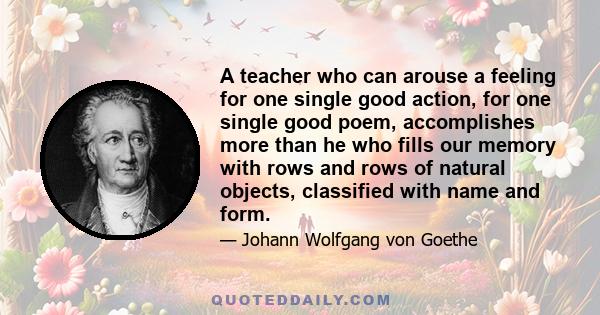 A teacher who can arouse a feeling for one single good action, for one single good poem, accomplishes more than he who fills our memory with rows and rows of natural objects, classified with name and form.