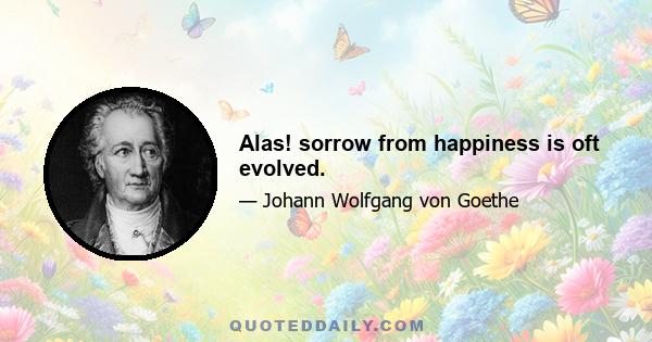 Alas! sorrow from happiness is oft evolved.