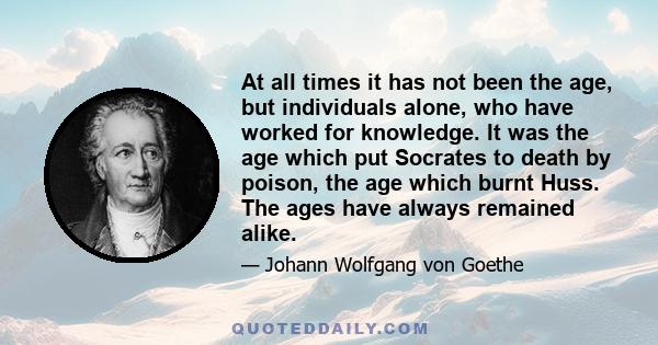 At all times it has not been the age, but individuals alone, who have worked for knowledge. It was the age which put Socrates to death by poison, the age which burnt Huss. The ages have always remained alike.