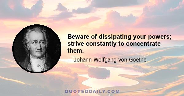 Beware of dissipating your powers; strive constantly to concentrate them.