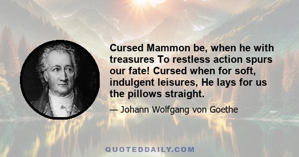 Cursed Mammon be, when he with treasures To restless action spurs our fate! Cursed when for soft, indulgent leisures, He lays for us the pillows straight.