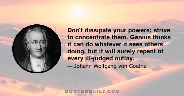 Don't dissipate your powers; strive to concentrate them. Genius thinks it can do whatever it sees others doing, but it will surely repent of every ill-judged outlay.