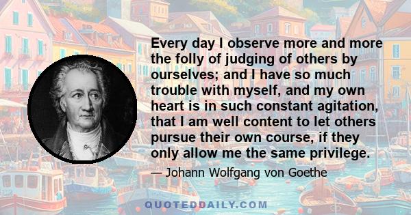 Every day I observe more and more the folly of judging of others by ourselves; and I have so much trouble with myself, and my own heart is in such constant agitation, that I am well content to let others pursue their