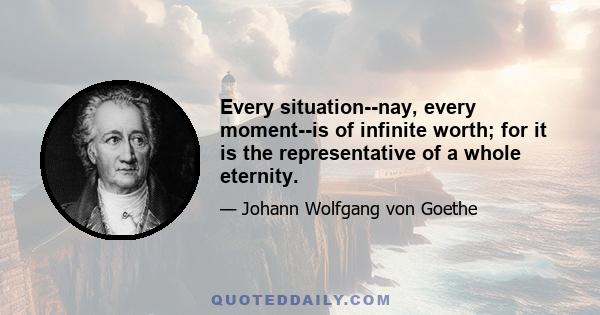 Every situation--nay, every moment--is of infinite worth; for it is the representative of a whole eternity.