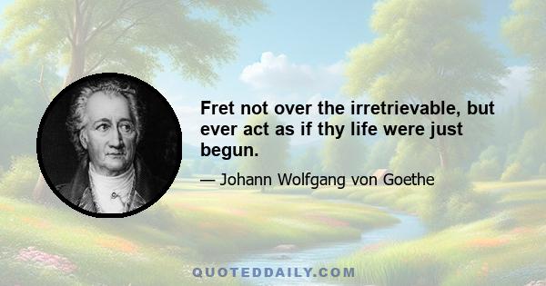 Fret not over the irretrievable, but ever act as if thy life were just begun.