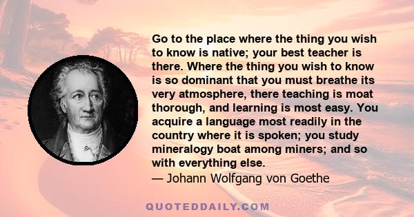 Go to the place where the thing you wish to know is native; your best teacher is there. Where the thing you wish to know is so dominant that you must breathe its very atmosphere, there teaching is moat thorough, and