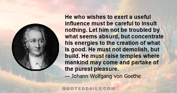 He who wishes to exert a useful influence must be careful to insult nothing. Let him not be troubled by what seems absurd, but concentrate his energies to the creation of what is good. He must not demolish, but build.