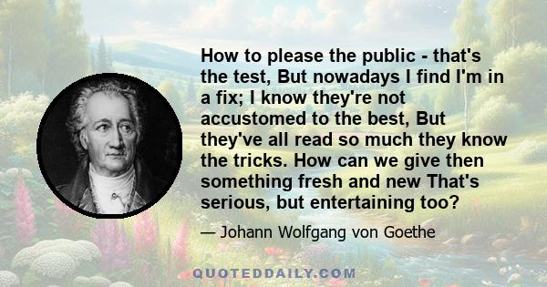 How to please the public - that's the test, But nowadays I find I'm in a fix; I know they're not accustomed to the best, But they've all read so much they know the tricks. How can we give then something fresh and new