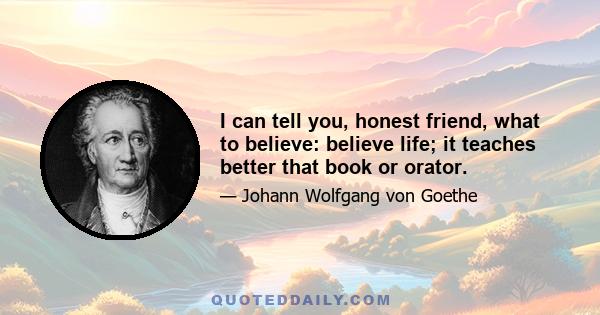 I can tell you, honest friend, what to believe: believe life; it teaches better that book or orator.