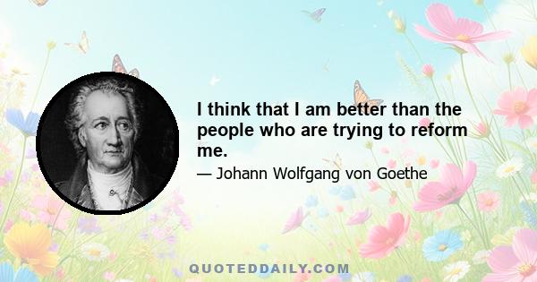 I think that I am better than the people who are trying to reform me.