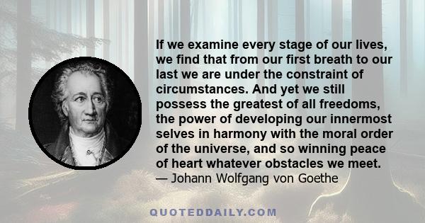 If we examine every stage of our lives, we find that from our first breath to our last we are under the constraint of circumstances. And yet we still possess the greatest of all freedoms, the power of developing our