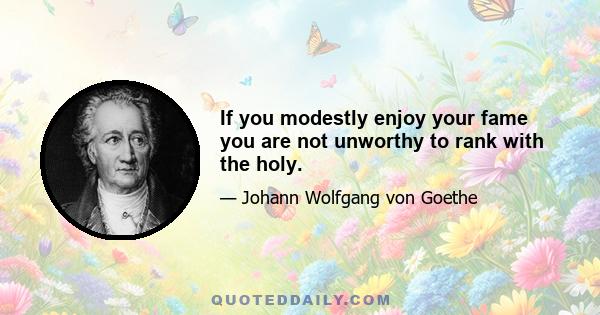 If you modestly enjoy your fame you are not unworthy to rank with the holy.