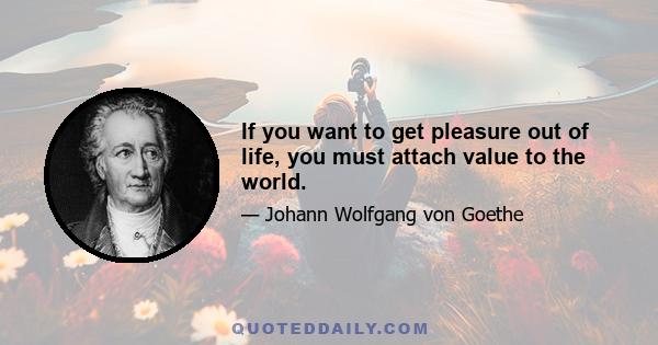 If you want to get pleasure out of life, you must attach value to the world.