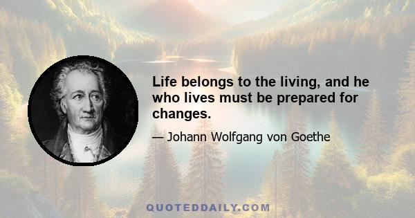 Life belongs to the living, and he who lives must be prepared for changes.