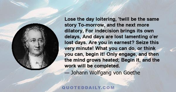 Lose the day loitering, 'twill be the same story To-morrow, and the next more dilatory, For indecision brings its own delays, And days are lost lamenting o'er lost days. Are you in earnest? Seize this very minute! What