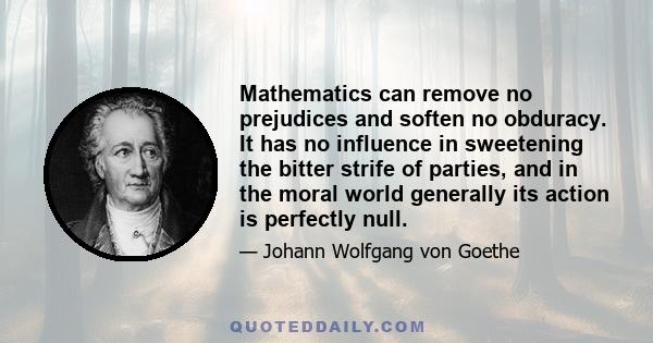 Mathematics can remove no prejudices and soften no obduracy. It has no influence in sweetening the bitter strife of parties, and in the moral world generally its action is perfectly null.