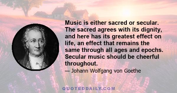 Music is either sacred or secular. The sacred agrees with its dignity, and here has its greatest effect on life, an effect that remains the same through all ages and epochs. Secular music should be cheerful throughout.