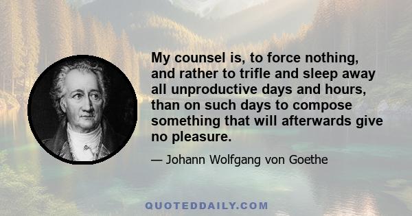 My counsel is, to force nothing, and rather to trifle and sleep away all unproductive days and hours, than on such days to compose something that will afterwards give no pleasure.