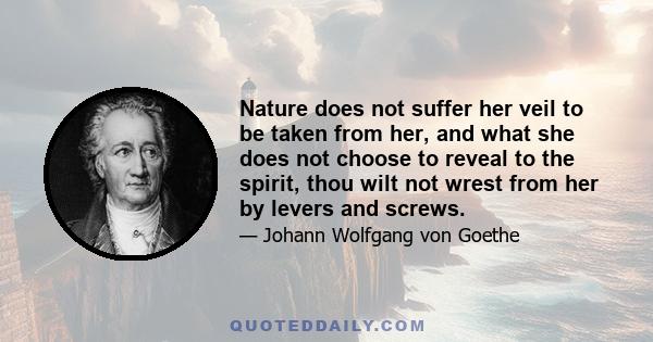 Nature does not suffer her veil to be taken from her, and what she does not choose to reveal to the spirit, thou wilt not wrest from her by levers and screws.