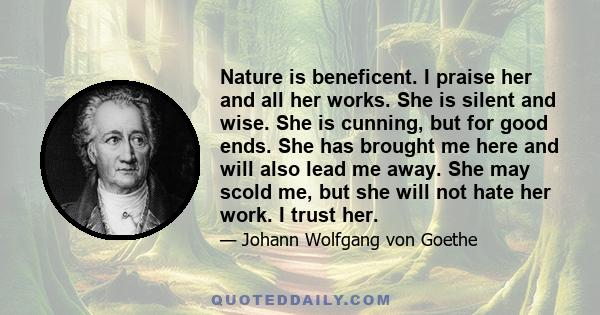 Nature is beneficent. I praise her and all her works. She is silent and wise. She is cunning, but for good ends. She has brought me here and will also lead me away. She may scold me, but she will not hate her work. I