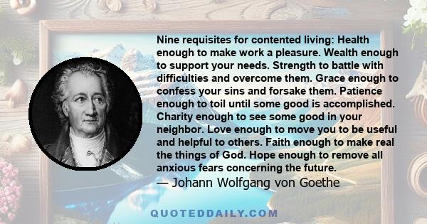 Nine requisites for contented living: Health enough to make work a pleasure. Wealth enough to support your needs. Strength to battle with difficulties and overcome them. Grace enough to confess your sins and forsake