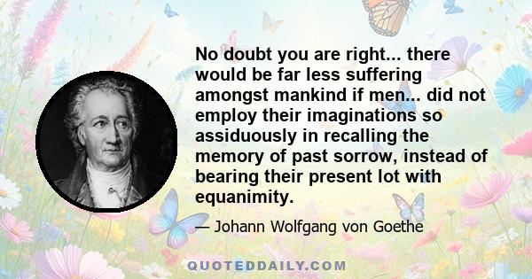 No doubt you are right... there would be far less suffering amongst mankind if men... did not employ their imaginations so assiduously in recalling the memory of past sorrow, instead of bearing their present lot with