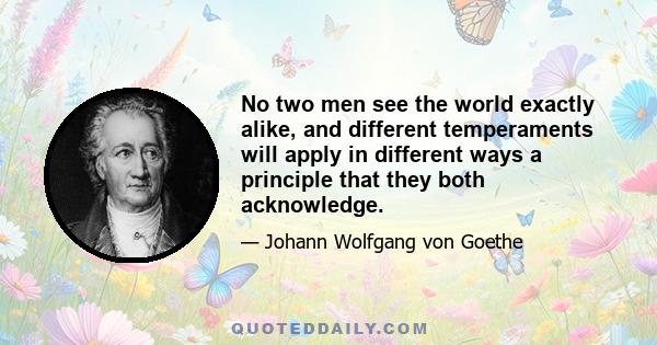 No two men see the world exactly alike, and different temperaments will apply in different ways a principle that they both acknowledge. The same man will, indeed, often see and judge the same things differently on