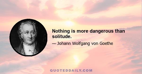 Nothing is more dangerous than solitude.