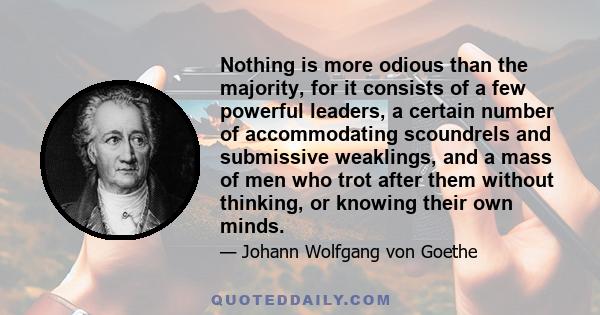 Nothing is more odious than the majority, for it consists of a few powerful leaders, a certain number of accommodating scoundrels and submissive weaklings, and a mass of men who trot after them without thinking, or