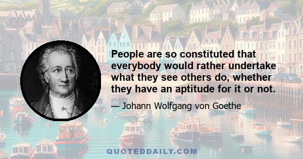 People are so constituted that everybody would rather undertake what they see others do, whether they have an aptitude for it or not.