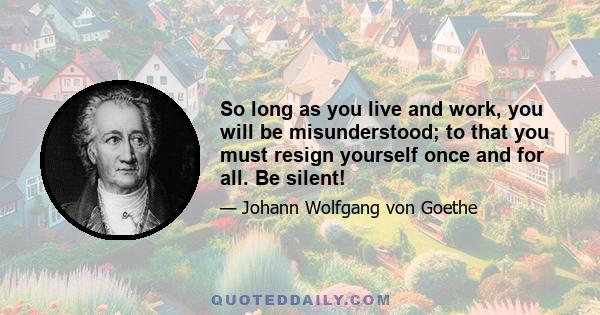 So long as you live and work, you will be misunderstood; to that you must resign yourself once and for all. Be silent!