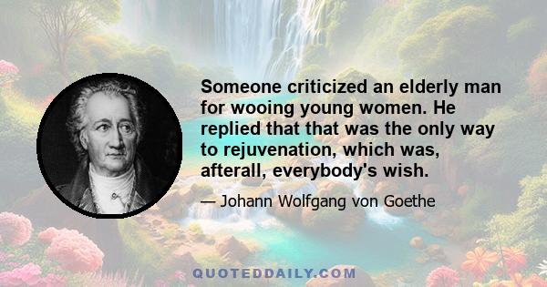 Someone criticized an elderly man for wooing young women. He replied that that was the only way to rejuvenation, which was, afterall, everybody's wish.