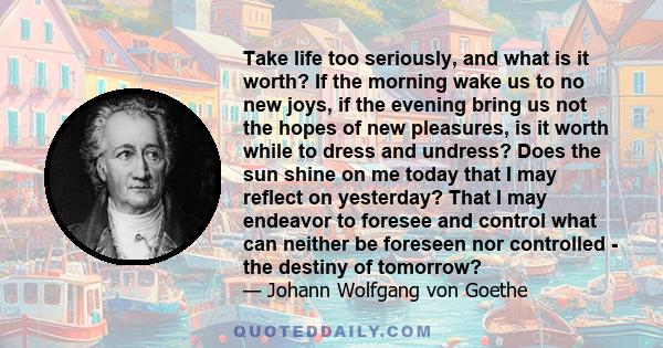 Take life too seriously, and what is it worth? If the morning wake us to no new joys, if the evening bring us not the hope of new pleasure, is it worthwhile to dress and undress?