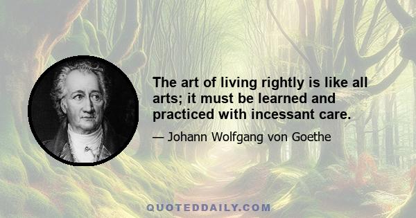 The art of living rightly is like all arts; it must be learned and practiced with incessant care.