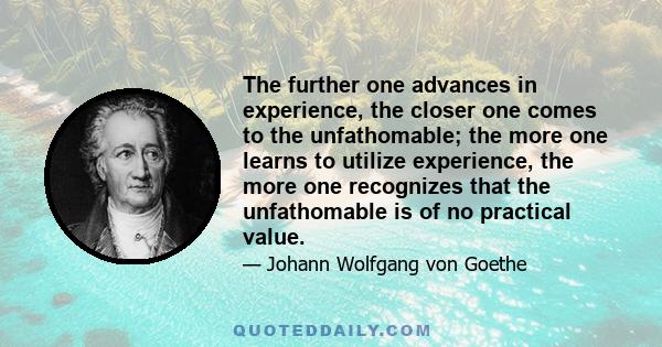 The further one advances in experience, the closer one comes to the unfathomable; the more one learns to utilize experience, the more one recognizes that the unfathomable is of no practical value.