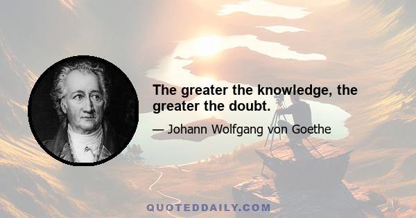 The greater the knowledge, the greater the doubt.