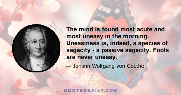 The mind is found most acute and most uneasy in the morning. Uneasiness is, indeed, a species of sagacity - a passive sagacity. Fools are never uneasy.