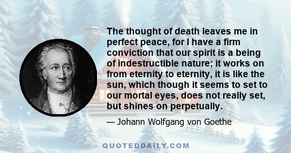 The thought of death leaves me in perfect peace, for I have a firm conviction that our spirit is a being of indestructible nature; it works on from eternity to eternity, it is like the sun, which though it seems to set