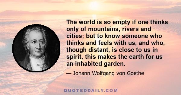 The world is so empty if one thinks only of mountains, rivers and cities; but to know someone who thinks and feels with us, and who, though distant, is close to us in spirit, this makes the earth for us an inhabited