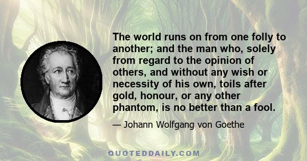 The world runs on from one folly to another; and the man who, solely from regard to the opinion of others, and without any wish or necessity of his own, toils after gold, honour, or any other phantom, is no better than