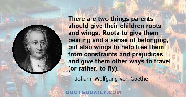 There are two things parents should give their children roots and wings. Roots to give them bearing and a sense of belonging, but also wings to help free them from constraints and prejudices and give them other ways to