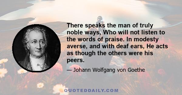 There speaks the man of truly noble ways, Who will not listen to the words of praise. In modesty averse, and with deaf ears, He acts as though the others were his peers.