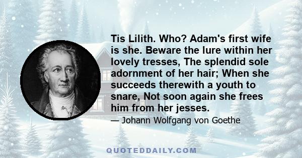 Tis Lilith. Who? Adam's first wife is she. Beware the lure within her lovely tresses, The splendid sole adornment of her hair; When she succeeds therewith a youth to snare, Not soon again she frees him from her jesses.