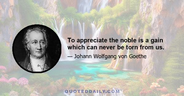 To appreciate the noble is a gain which can never be torn from us.