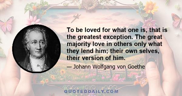 To be loved for what one is, that is the greatest exception. The great majority love in others only what they lend him; their own selves, their version of him.