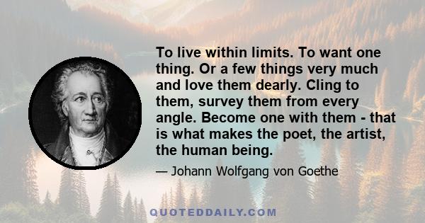 To live within limits. To want one thing. Or a few things very much and love them dearly. Cling to them, survey them from every angle. Become one with them - that is what makes the poet, the artist, the human being.